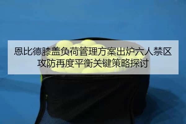 恩比德膝盖负荷管理方案出炉六人禁区攻防再度平衡关键策略探讨