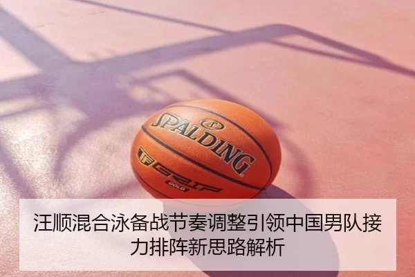 汪顺混合泳备战节奏调整引领中国男队接力排阵新思路解析